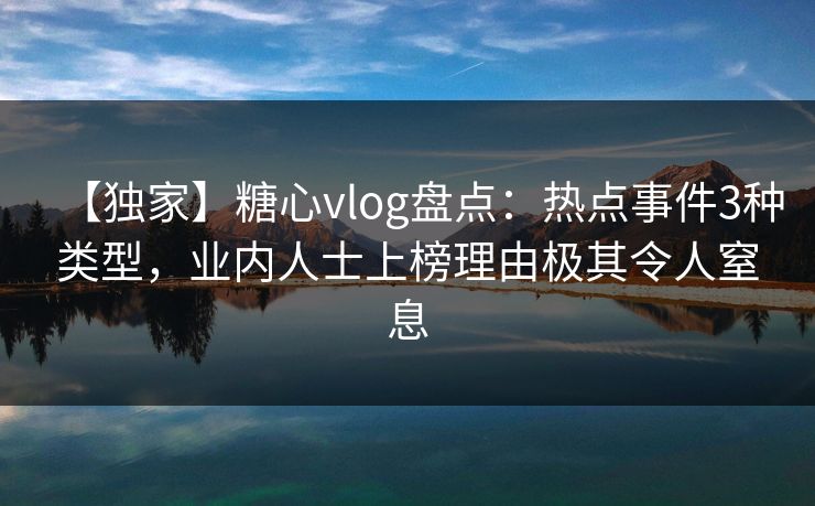 【独家】糖心vlog盘点：热点事件3种类型，业内人士上榜理由极其令人窒息