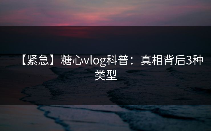 【紧急】糖心vlog科普：真相背后3种类型