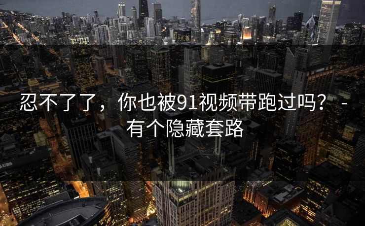 忍不了了，你也被91视频带跑过吗？ - 有个隐藏套路