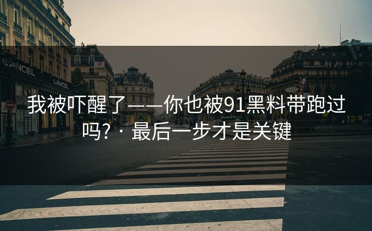 我被吓醒了——你也被91黑料带跑过吗? · 最后一步才是关键