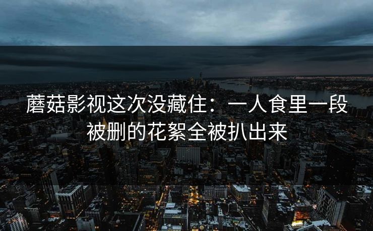 蘑菇影视这次没藏住：一人食里一段被删的花絮全被扒出来