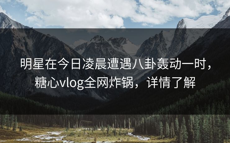明星在今日凌晨遭遇八卦轰动一时，糖心vlog全网炸锅，详情了解