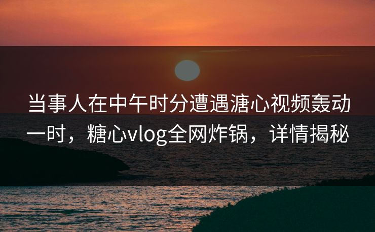 当事人在中午时分遭遇溏心视频轰动一时，糖心vlog全网炸锅，详情揭秘