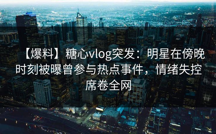 【爆料】糖心vlog突发：明星在傍晚时刻被曝曾参与热点事件，情绪失控席卷全网