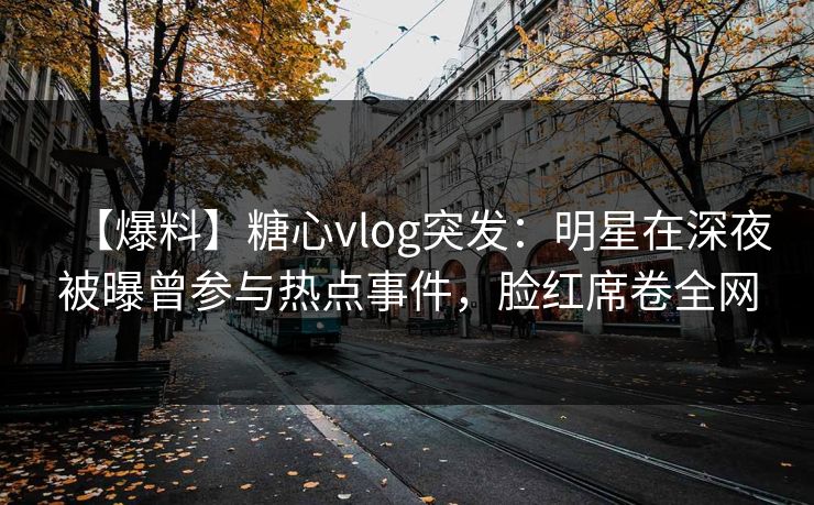 【爆料】糖心vlog突发：明星在深夜被曝曾参与热点事件，脸红席卷全网
