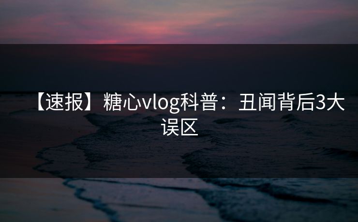 【速报】糖心vlog科普:丑闻背后3大误区 【速报】糖心vlog科普:丑闻背后3大误区