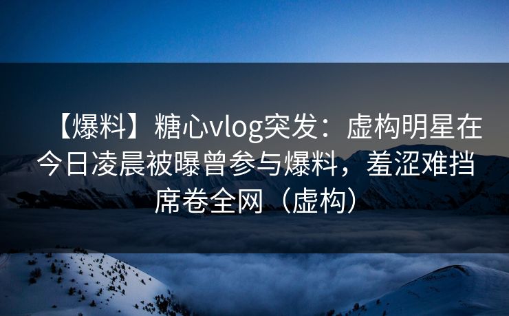 【爆料】糖心vlog突发：虚构明星在今日凌晨被曝曾参与爆料，羞涩难挡席卷全网（虚构）