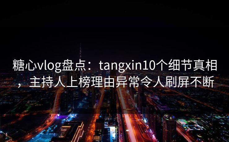糖心vlog盘点:tangxin10个细节真相,主持人上榜理由异常令人刷屏不断 糖心vlog盘点:tangxin10个细节真相,主持人上榜理由异常令人刷屏不断