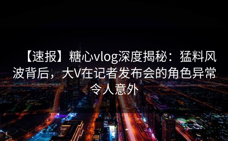 【速报】糖心vlog深度揭秘：猛料风波背后，大V在记者发布会的角色异常令人意外