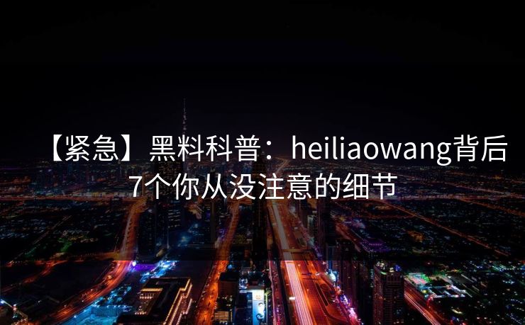 【紧急】黑料科普：heiliaowang背后7个你从没注意的细节