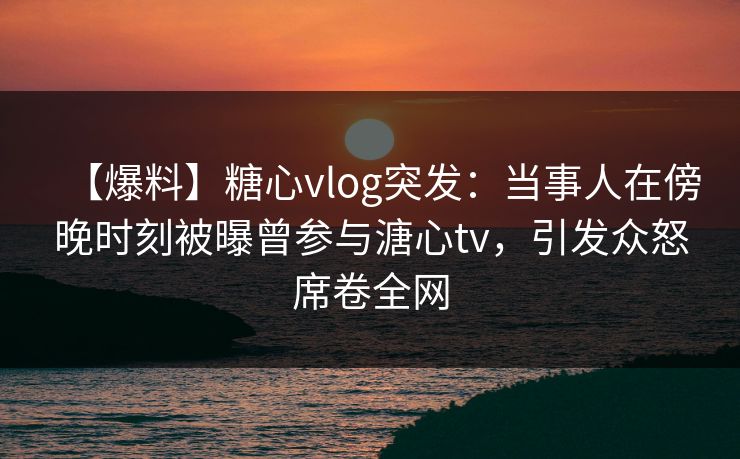 【爆料】糖心vlog突发：当事人在傍晚时刻被曝曾参与溏心tv，引发众怒席卷全网