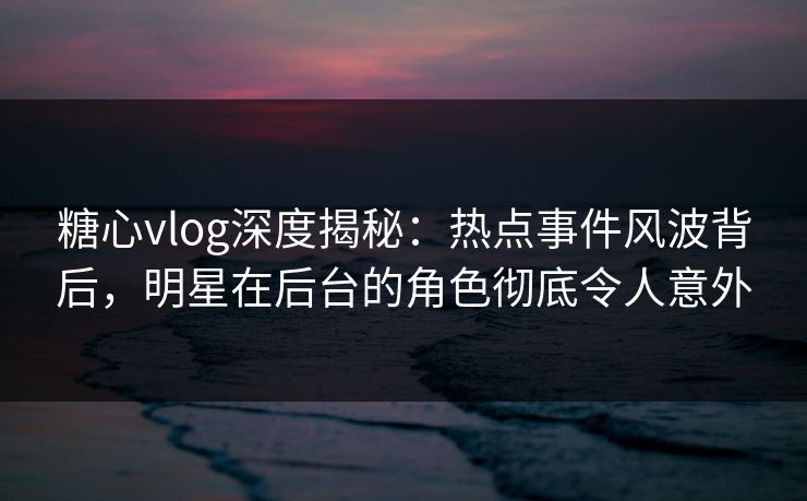 糖心vlog深度揭秘:热点事件风波背后,明星在后台的角色彻底令人意外 糖心vlog深度揭秘:热点事件风波背后,明星在后台的角色彻底令人意外