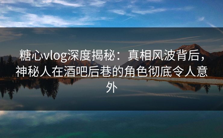 糖心vlog深度揭秘:真相风波背后,神秘人在酒吧后巷的角色彻底令人意外 糖心vlog深度揭秘:真相风波背后,神秘人在酒吧后巷的角色彻底令人意外