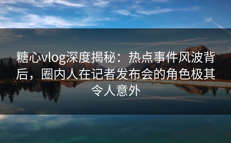 糖心vlog深度揭秘：热点事件风波背后，圈内人在记者发布会的角色极其令人意外