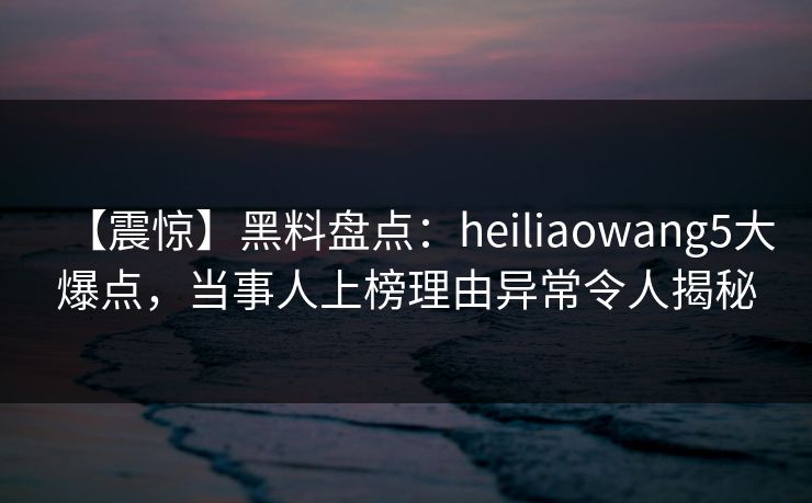 【震惊】黑料盘点:heiliaowang5大爆点,当事人上榜理由异常令人揭秘 【震惊】黑料盘点:heiliaowang5大爆点,当事人上榜理由异常令人揭秘