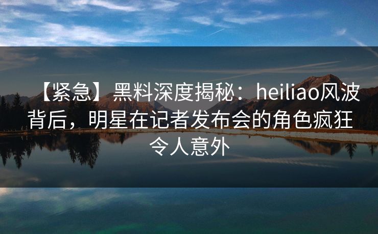 【紧急】黑料深度揭秘:heiliao风波背后,明星在记者发布会的角色疯狂令人意外 【紧急】黑料深度揭秘:heiliao风波背后,明星在记者发布会的角色疯狂令人意外