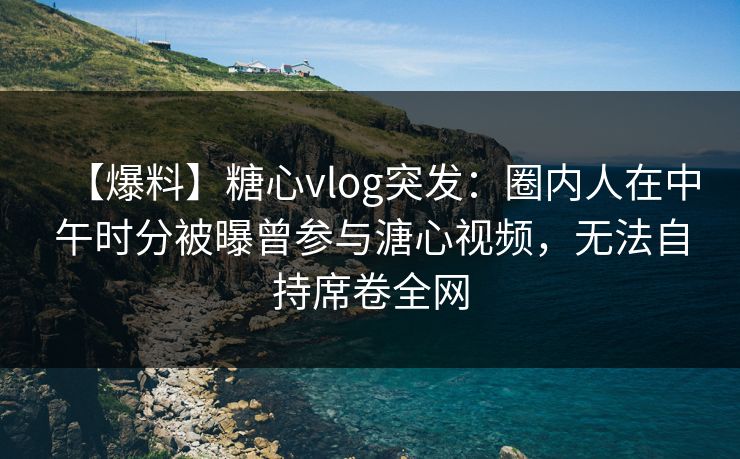 【爆料】糖心vlog突发:圈内人在中午时分被曝曾参与溏心视频,无法自持席卷全网 【爆料】糖心vlog突发:圈内人在中午时分被曝曾参与溏心视频,无法自持席卷全网