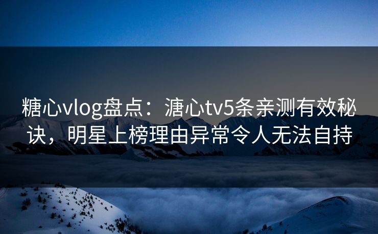 糖心vlog盘点：溏心tv5条亲测有效秘诀，明星上榜理由异常令人无法自持