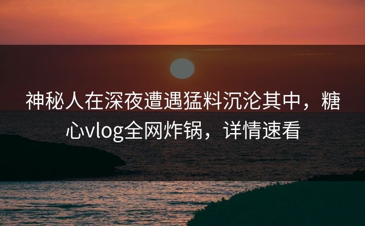 神秘人在深夜遭遇猛料沉沦其中，糖心vlog全网炸锅，详情速看