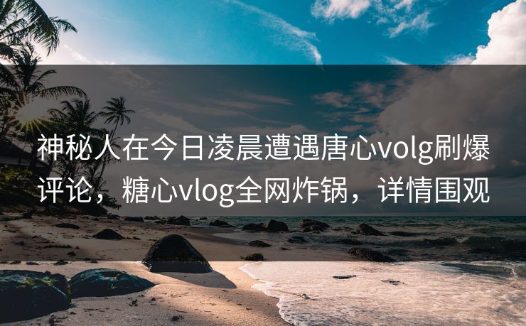 神秘人在今日凌晨遭遇唐心volg刷爆评论,糖心vlog全网炸锅,详情围观 神秘人在今日凌晨遭遇唐心volg刷爆评论,糖心vlog全网炸锅,详情围观