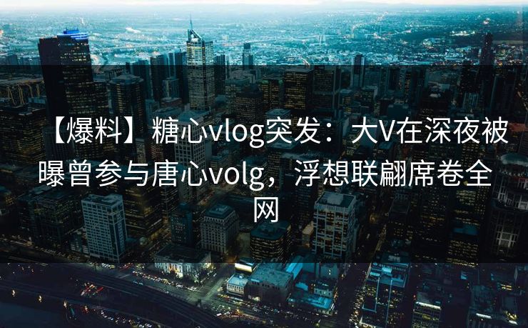 【爆料】糖心vlog突发：大V在深夜被曝曾参与唐心volg，浮想联翩席卷全网