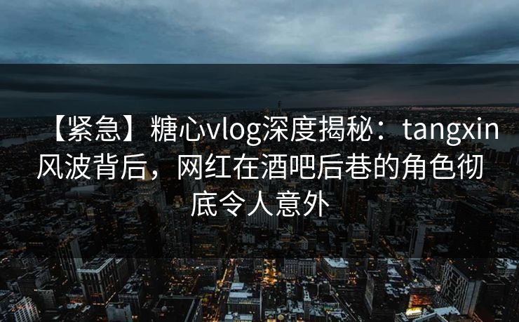 【紧急】糖心vlog深度揭秘：tangxin风波背后，网红在酒吧后巷的角色彻底令人意外