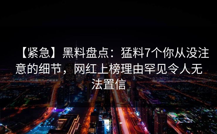 【紧急】黑料盘点:猛料7个你从没注意的细节,网红上榜理由罕见令人无法置信 【紧急】黑料盘点:猛料7个你从没注意的细节,网红上榜理由罕见令人无法置信