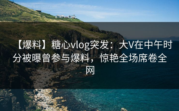 【爆料】糖心vlog突发:大V在中午时分被曝曾参与爆料,惊艳全场席卷全网 【爆料】糖心vlog突发:大V在中午时分被曝曾参与爆料,惊艳全场席卷全网