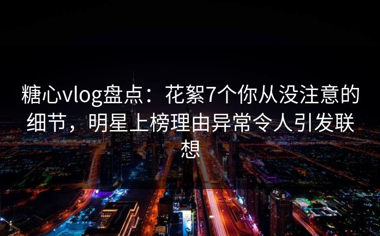 糖心vlog盘点:花絮7个你从没注意的细节,明星上榜理由异常令人引发联想 糖心vlog盘点:花絮7个你从没注意的细节,明星上榜理由异常令人引发联想