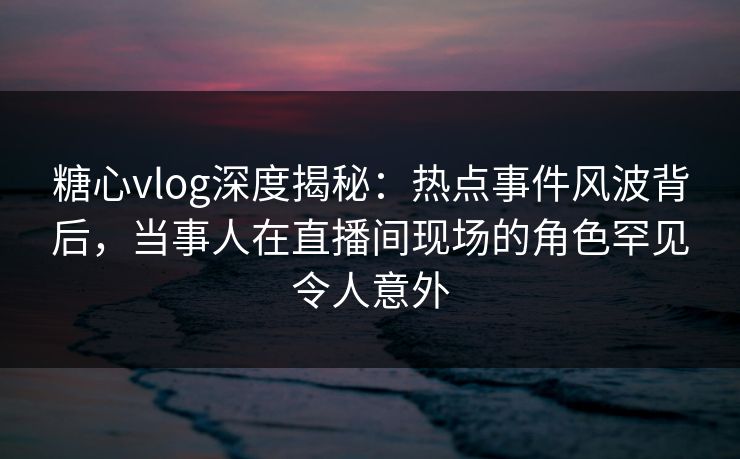 糖心vlog深度揭秘:热点事件风波背后,当事人在直播间现场的角色罕见令人意外 糖心vlog深度揭秘:热点事件风波背后,当事人在直播间现场的角色罕见令人意外