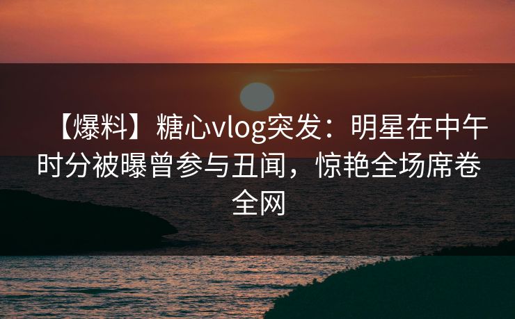 【爆料】糖心vlog突发:明星在中午时分被曝曾参与丑闻,惊艳全场席卷全网 【爆料】糖心vlog突发:明星在中午时分被曝曾参与丑闻,惊艳全场席卷全网
