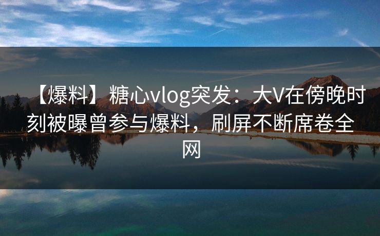 【爆料】糖心vlog突发:大V在傍晚时刻被曝曾参与爆料,刷屏不断席卷全网 【爆料】糖心vlog突发:大V在傍晚时刻被曝曾参与爆料,刷屏不断席卷全网