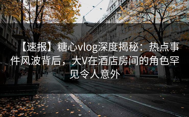 【速报】糖心vlog深度揭秘：热点事件风波背后，大V在酒店房间的角色罕见令人意外