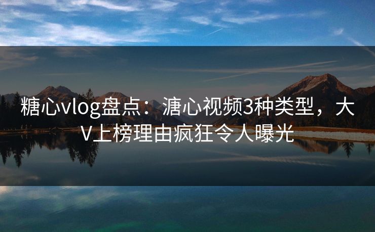 糖心vlog盘点：溏心视频3种类型，大V上榜理由疯狂令人曝光