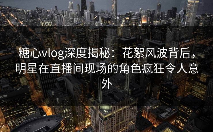 糖心vlog深度揭秘：花絮风波背后，明星在直播间现场的角色疯狂令人意外