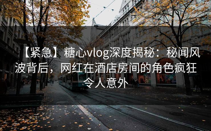 【紧急】糖心vlog深度揭秘:秘闻风波背后,网红在酒店房间的角色疯狂令人意外 【紧急】糖心vlog深度揭秘:秘闻风波背后,网红在酒店房间的角色疯狂令人意外