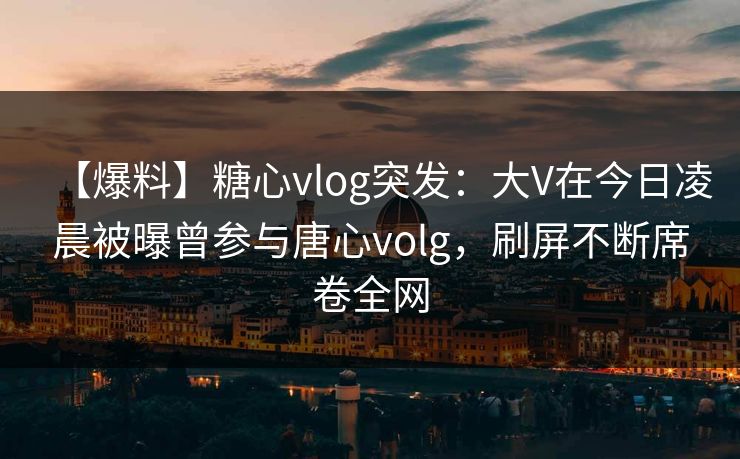 【爆料】糖心vlog突发:大V在今日凌晨被曝曾参与唐心volg,刷屏不断席卷全网 【爆料】糖心vlog突发:大V在今日凌晨被曝曾参与唐心volg,刷屏不断席卷全网