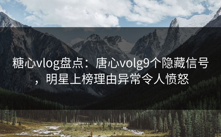 糖心vlog盘点：唐心volg9个隐藏信号，明星上榜理由异常令人愤怒