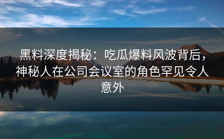 黑料深度揭秘:吃瓜爆料风波背后,神秘人在公司会议室的角色罕见令人意外 黑料深度揭秘:吃瓜爆料风波背后,神秘人在公司会议室的角色罕见令人意外