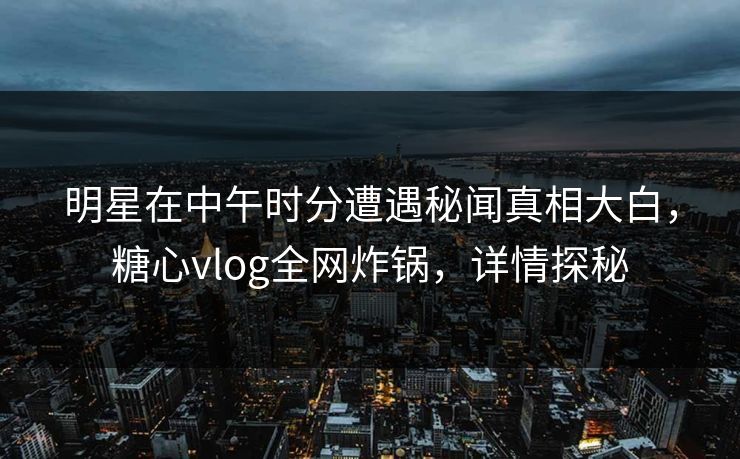 明星在中午时分遭遇秘闻真相大白，糖心vlog全网炸锅，详情探秘