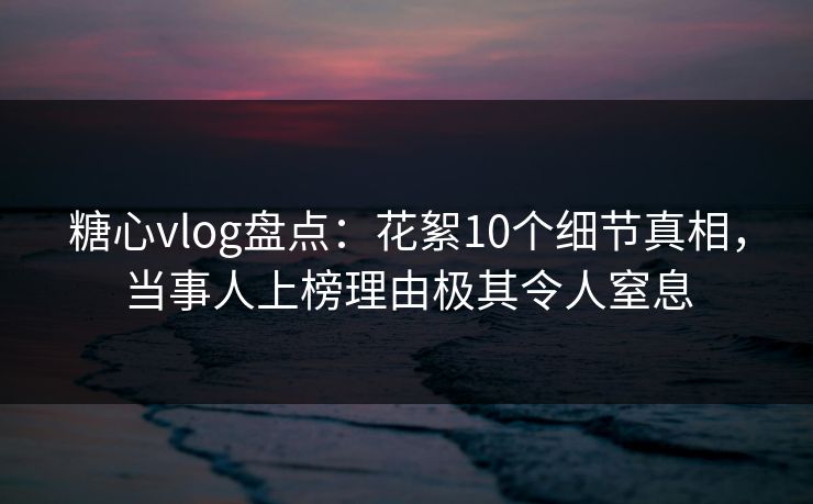 糖心vlog盘点：花絮10个细节真相，当事人上榜理由极其令人窒息