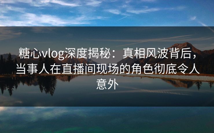 糖心vlog深度揭秘：真相风波背后，当事人在直播间现场的角色彻底令人意外