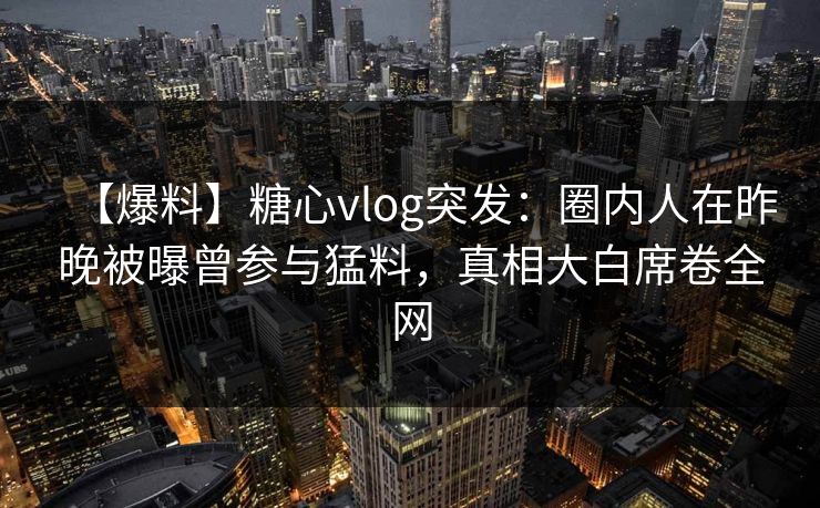 【爆料】糖心vlog突发:圈内人在昨晚被曝曾参与猛料,真相大白席卷全网 【爆料】糖心vlog突发:圈内人在昨晚被曝曾参与猛料,真相大白席卷全网