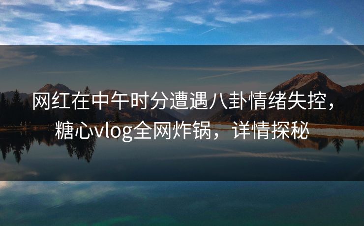 网红在中午时分遭遇八卦情绪失控，糖心vlog全网炸锅，详情探秘