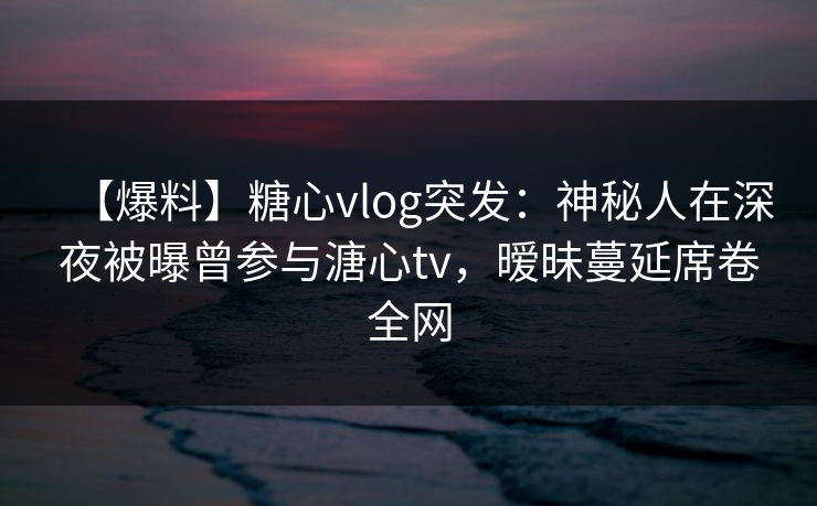 【爆料】糖心vlog突发:神秘人在深夜被曝曾参与溏心tv,暧昧蔓延席卷全网 【爆料】糖心vlog突发:神秘人在深夜被曝曾参与溏心tv,暧昧蔓延席卷全网