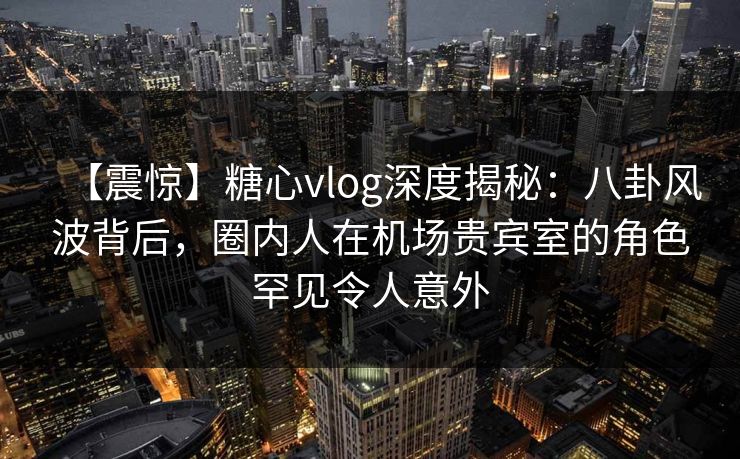 【震惊】糖心vlog深度揭秘：八卦风波背后，圈内人在机场贵宾室的角色罕见令人意外