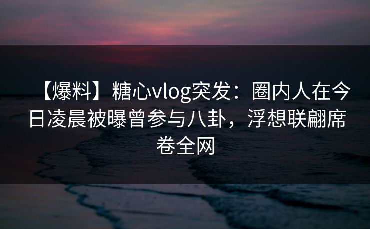 【爆料】糖心vlog突发:圈内人在今日凌晨被曝曾参与八卦,浮想联翩席卷全网 【爆料】糖心vlog突发:圈内人在今日凌晨被曝曾参与八卦,浮想联翩席卷全网