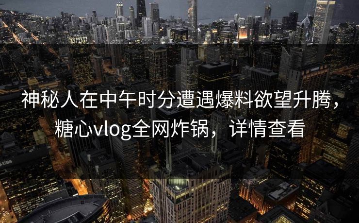 神秘人在中午时分遭遇爆料欲望升腾，糖心vlog全网炸锅，详情查看