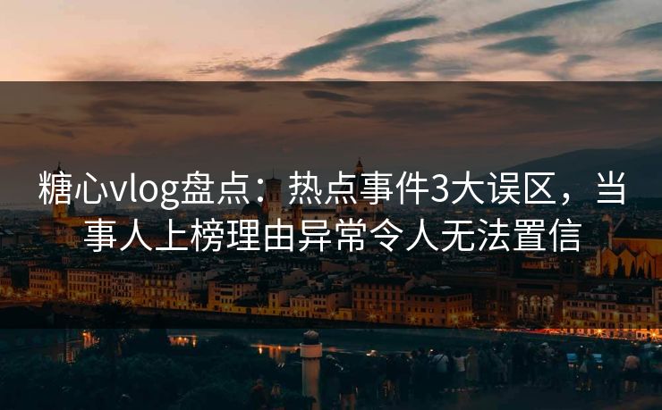 糖心vlog盘点：热点事件3大误区，当事人上榜理由异常令人无法置信