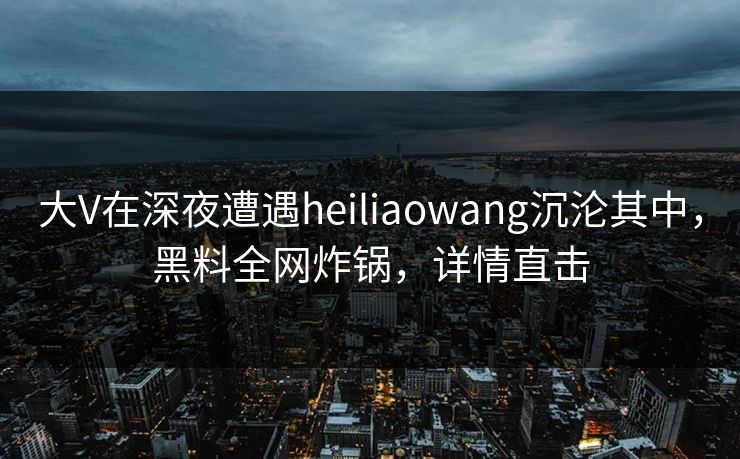 大V在深夜遭遇heiliaowang沉沦其中，黑料全网炸锅，详情直击